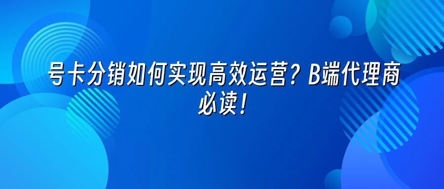 号卡分销如何实现高效运营？B端代理商必读！