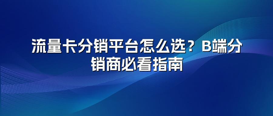 流量卡分销平台怎么选？B端分销商必看指南