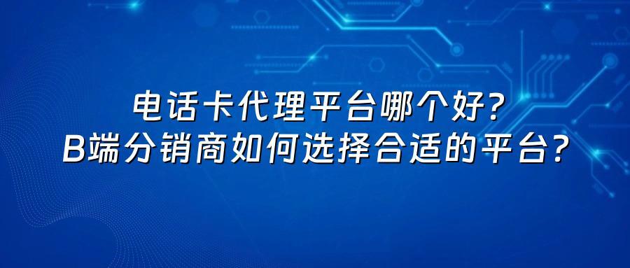 电话卡代理平台哪个好？B端分销商如何选择合适的平台？