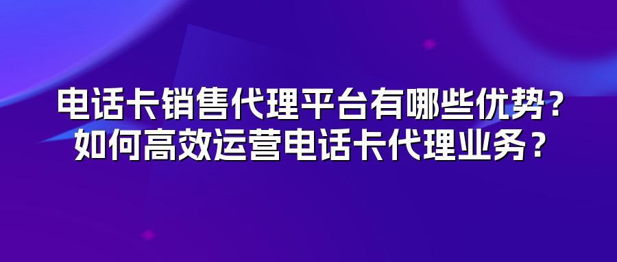 电话卡销售代理平台有哪些优势？如何高效运营电话卡代理业务？