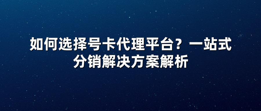 如何选择号卡代理平台？一站式分销解决方案解析