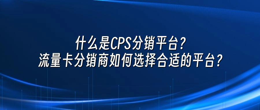 什么是CPS分销平台？流量卡分销商如何选择合适的平台？