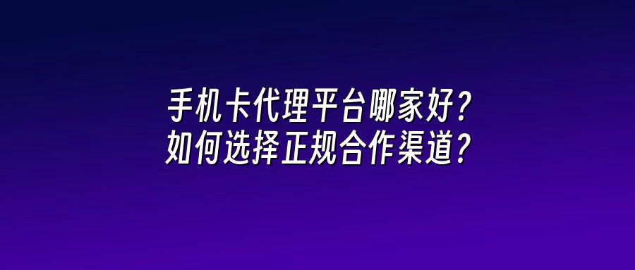 手机卡代理平台哪家好？如何选择正规合作渠道？