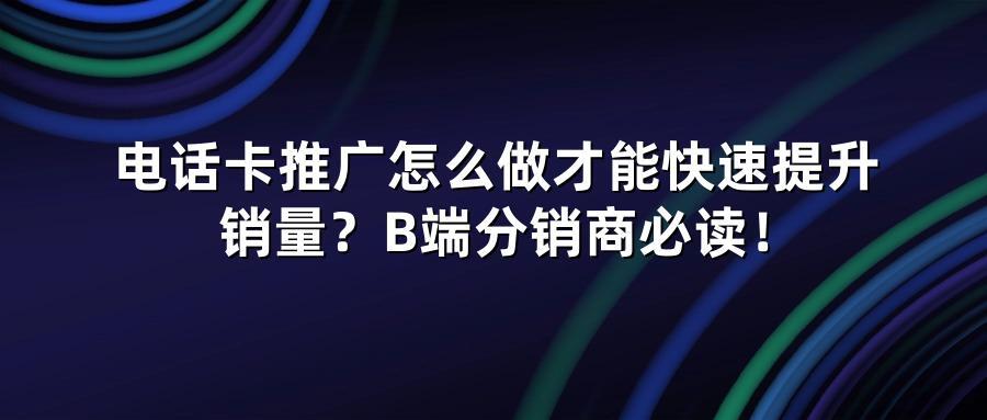 电话卡推广怎么做才能快速提升销量？B端分销商必读！