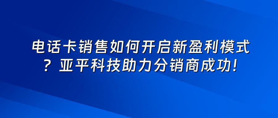 电话卡销售如何开启新盈利模式？亚平科技助力分销商成功！