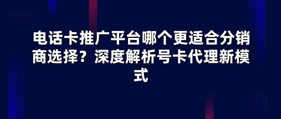 电话卡推广平台哪个更适合分销商选择？深度解析号卡代理新模式