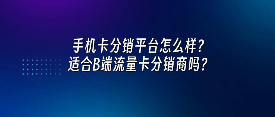 手机卡分销平台怎么样？适合B端流量卡分销商吗？