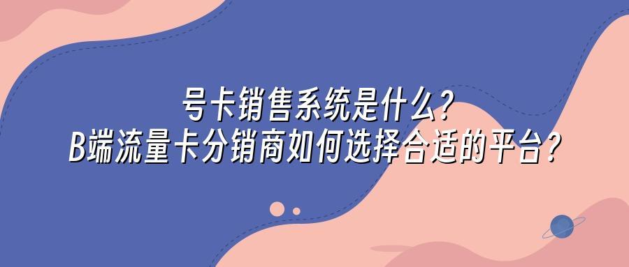 号卡销售系统是什么？B端流量卡分销商如何选择合适的平台？