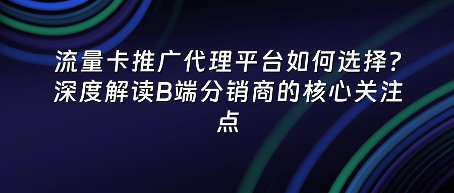 流量卡推广代理平台如何选择？深度解读B端分销商的核心关注点