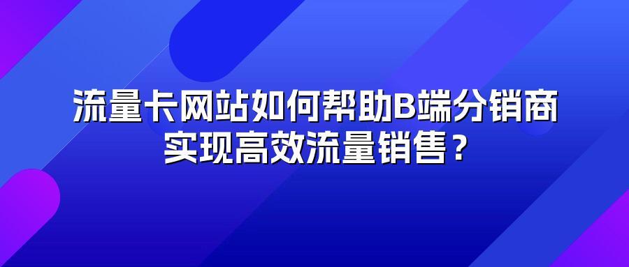 流量卡网站如何帮助B端分销商实现高效流量销售？