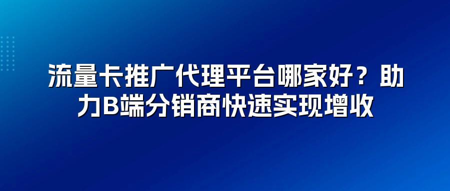 流量卡推广代理平台哪家好？助力B端分销商快速实现增收