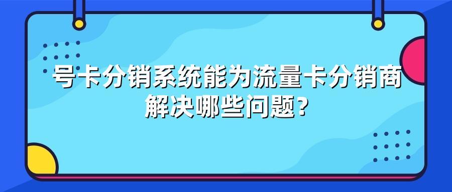 号卡分销系统能为流量卡分销商解决哪些问题？