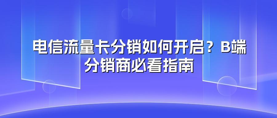 电信流量卡分销如何开启？B端分销商必看指南