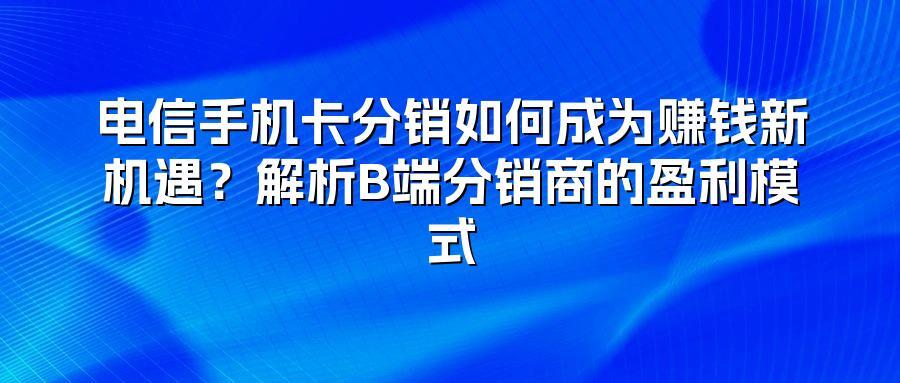 电信手机卡分销如何成为赚钱新机遇？解析B端分销商的盈利模式