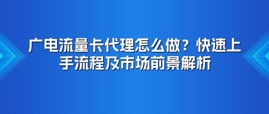 广电流量卡代理怎么做？快速上手流程及市场前景解析