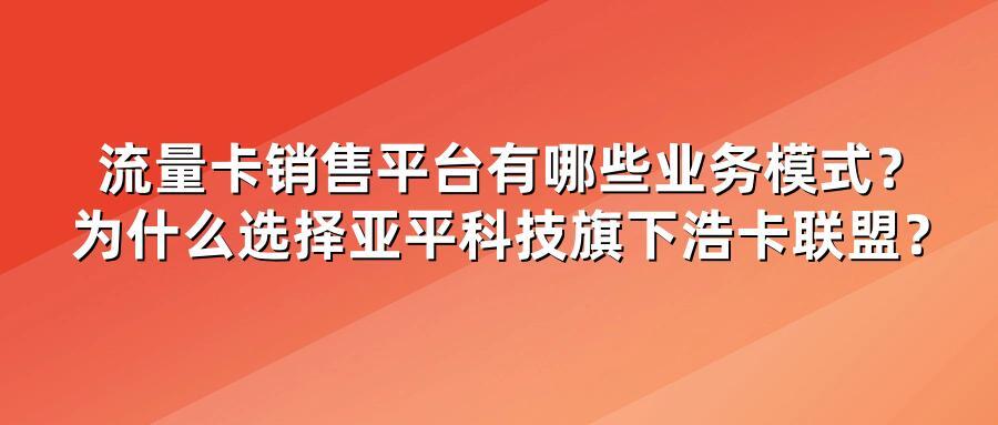 流量卡销售平台有哪些业务模式？为什么选择亚平科技旗下浩卡联盟？