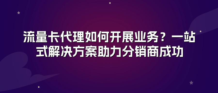 流量卡代理如何开展业务？一站式解决方案助力分销商成功