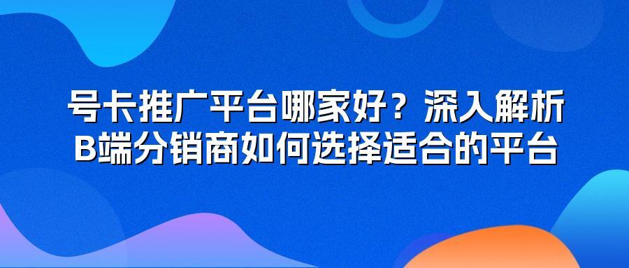号卡推广平台哪家好？深入解析B端分销商如何选择适合的平台