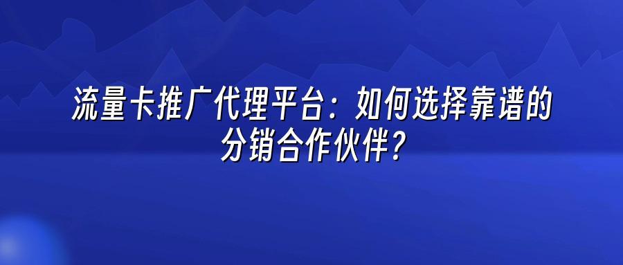 流量卡推广代理平台：如何选择靠谱的分销合作伙伴？