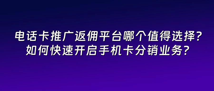 电话卡推广返佣平台哪个值得选择？如何快速开启手机卡分销业务？
