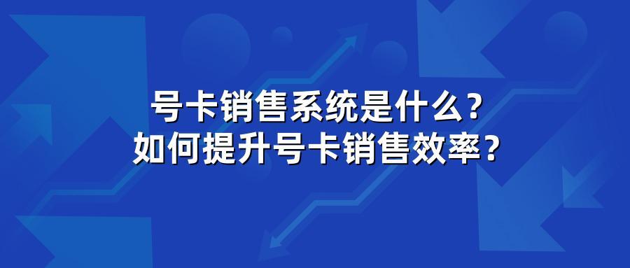 号卡销售系统是什么？如何提升号卡销售效率？