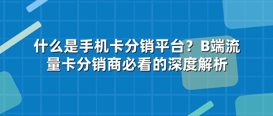 什么是手机卡分销平台？B端流量卡分销商必看的深度解析