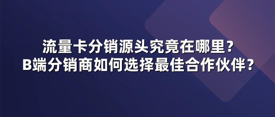 流量卡分销源头究竟在哪里？B端分销商如何选择最佳合作伙伴？