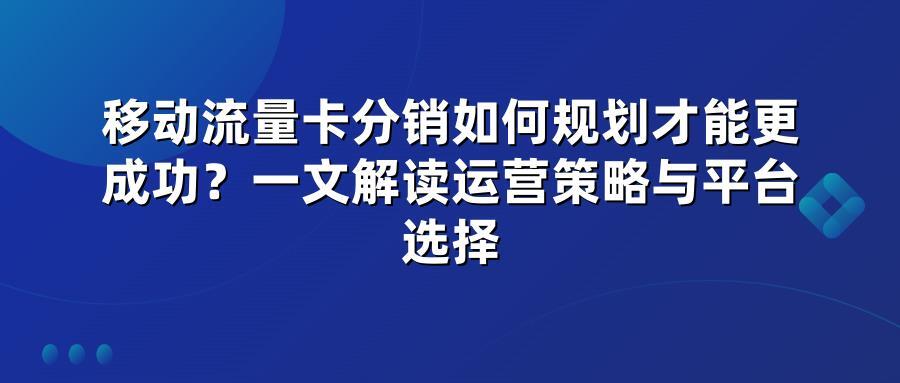 移动流量卡分销如何规划才能更成功？一文解读运营策略与平台选择