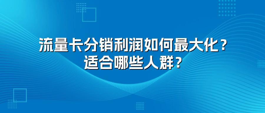 流量卡分销利润如何最大化？适合哪些人群？