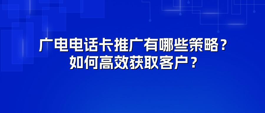 广电电话卡推广有哪些策略？如何高效获取客户？
