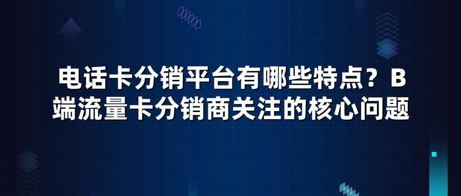 电话卡分销平台有哪些特点？B端流量卡分销商关注的核心问题