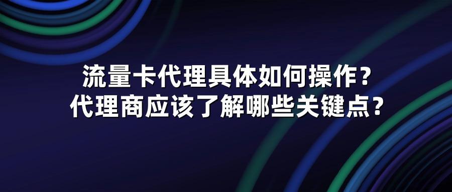 流量卡代理具体如何操作？代理商应该了解哪些关键点？