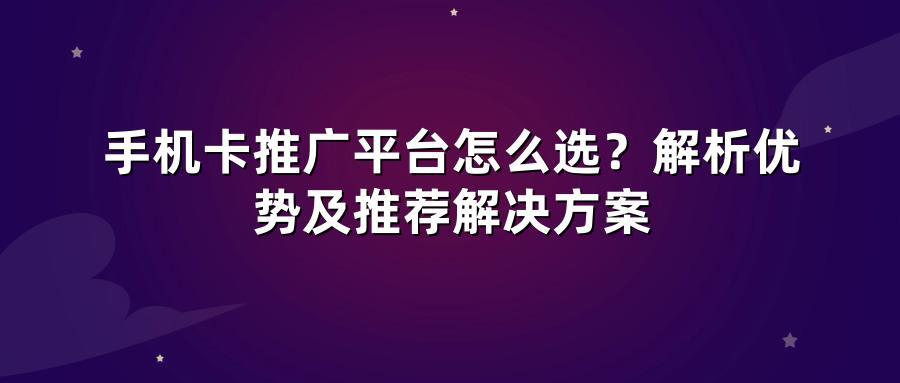 手机卡推广平台怎么选？解析优势及推荐解决方案