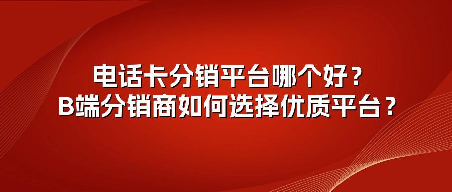 电话卡分销平台哪个好？B端分销商如何选择优质平台？