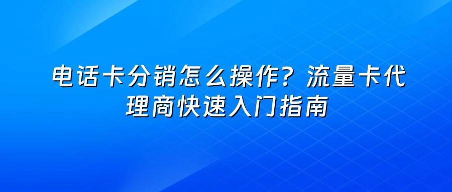 电话卡分销怎么操作？流量卡代理商快速入门指南