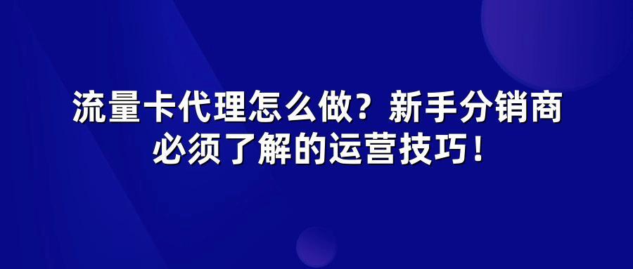 流量卡代理怎么做？新手分销商必须了解的运营技巧！