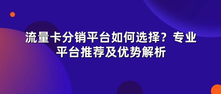 流量卡分销平台如何选择？专业平台推荐及优势解析