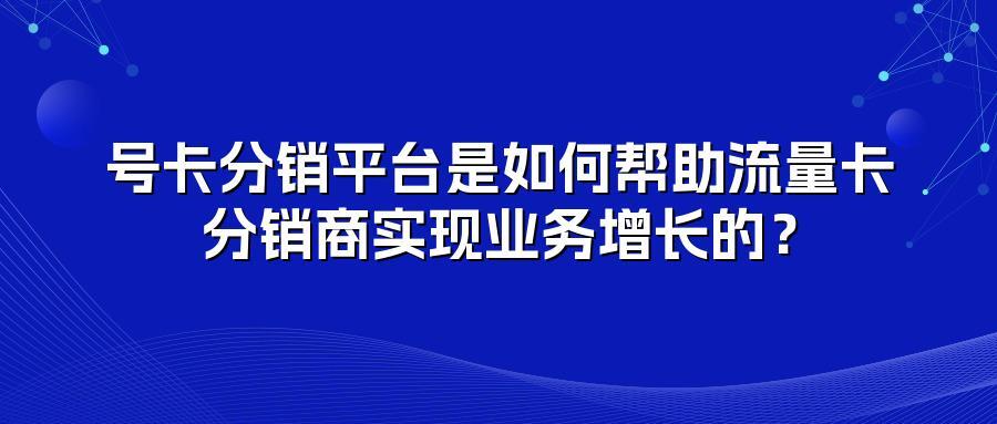 号卡分销平台是如何帮助流量卡分销商实现业务增长的？
