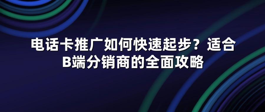 电话卡推广如何快速起步？适合B端分销商的全面攻略