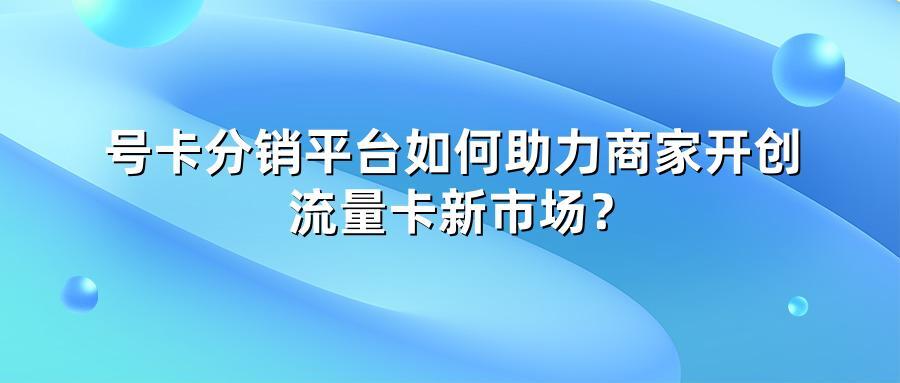 号卡分销平台如何助力商家开创流量卡新市场？