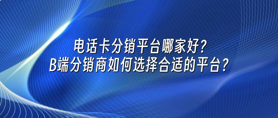 电话卡分销平台哪家好？B端分销商如何选择合适的平台？