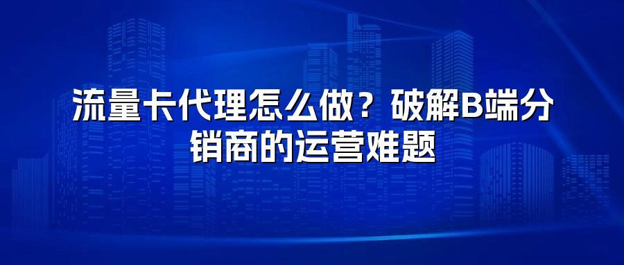 流量卡代理怎么做？破解B端分销商的运营难题