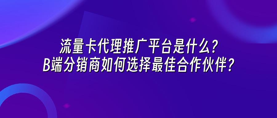 流量卡代理推广平台是什么？B端分销商如何选择最佳合作伙伴？