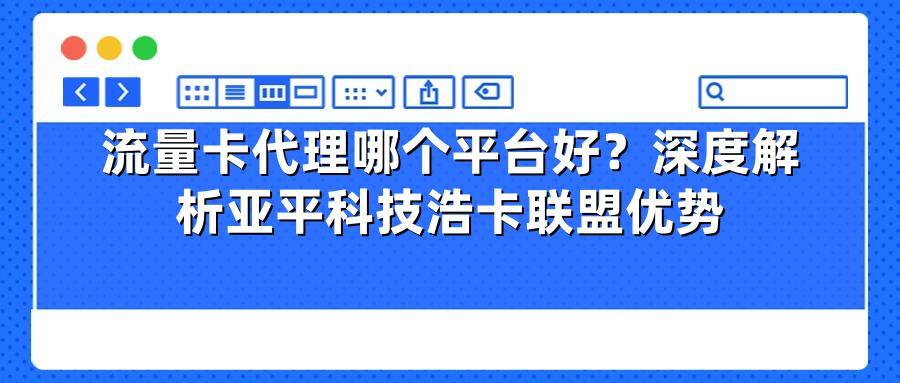 流量卡代理哪个平台好？深度解析亚平科技浩卡联盟优势