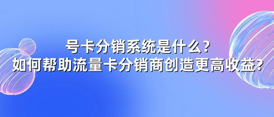 号卡分销系统是什么？如何帮助流量卡分销商创造更高收益？