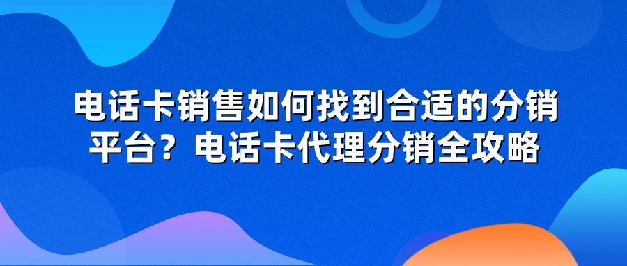 电话卡销售如何找到合适的分销平台？电话卡代理分销全攻略