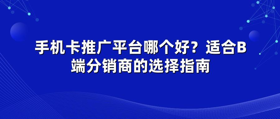 手机卡推广平台哪个好？适合B端分销商的选择指南