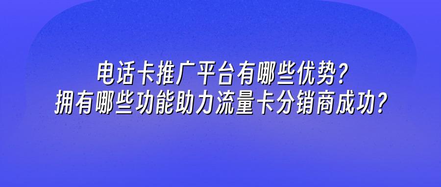 电话卡推广平台有哪些优势？拥有哪些功能助力流量卡分销商成功？