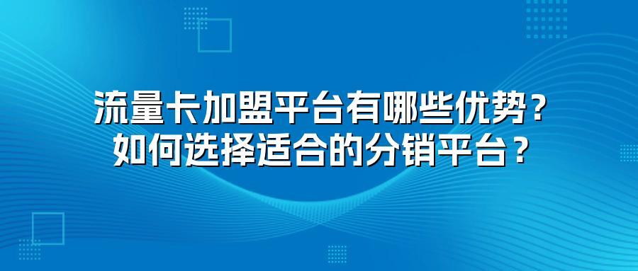 流量卡加盟平台有哪些优势？如何选择适合的分销平台？