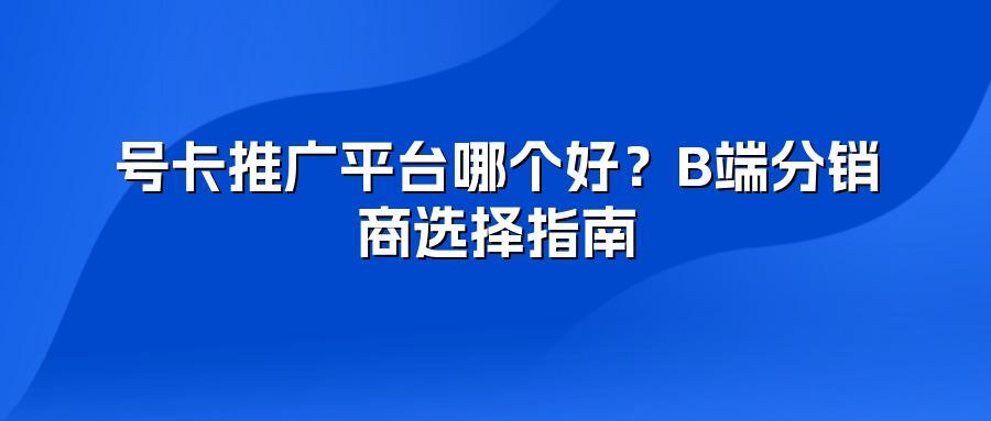 号卡推广平台哪个好？B端分销商选择指南